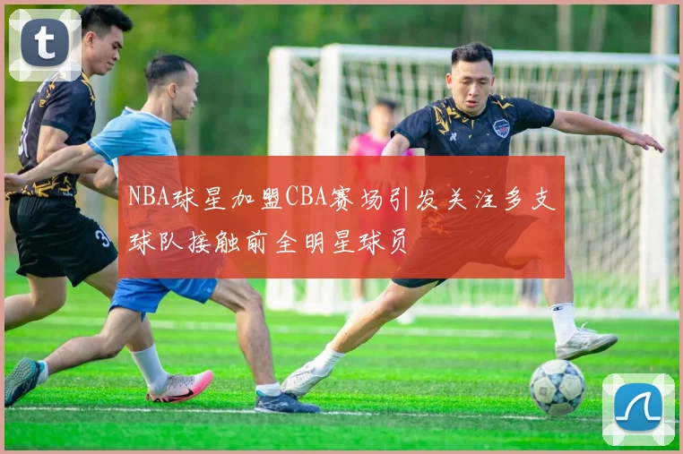 NBA球星加盟CBA赛场引发关注多支球队接触前全明星球员
