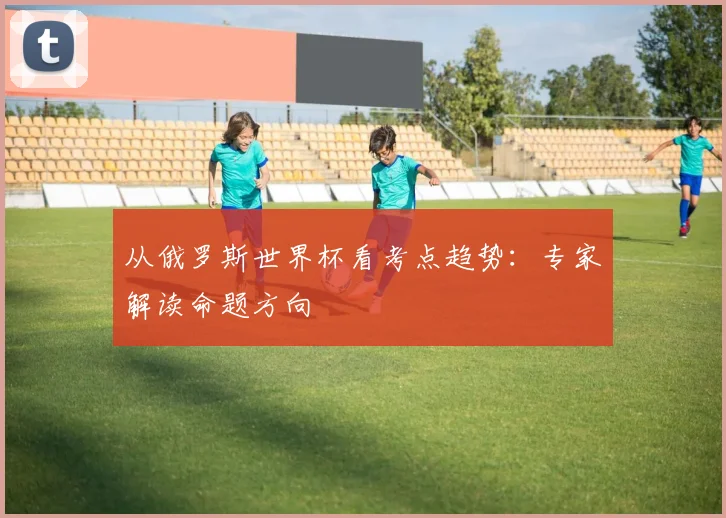 从俄罗斯世界杯看考点趋势:专家解读命题方向