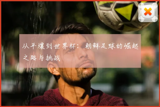 从平壤到世界杯：朝鲜足球的崛起之路与挑战