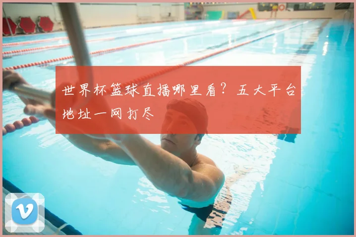 世界杯篮球直播哪里看？五大平台地址一网打尽