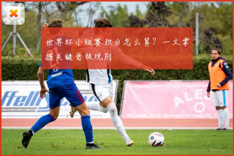 世界杯小组赛积分怎么算？一文掌握关键晋级规则