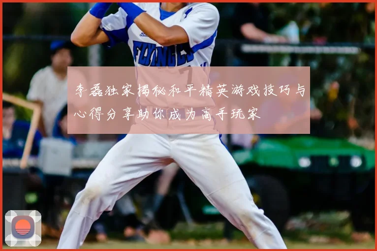 李磊独家揭秘和平精英游戏技巧与心得分享助你成为高手玩家