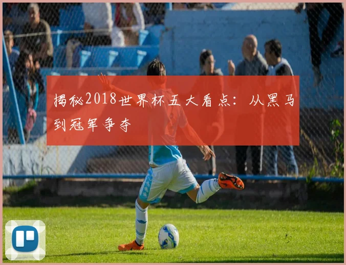 揭秘2018世界杯五大看点：从黑马到冠军争夺
