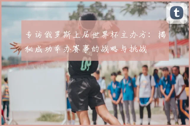 专访俄罗斯上届世界杯主办方：揭秘成功举办赛事的战略与挑战
