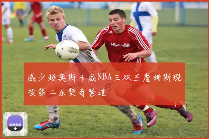 威少超奥斯卡成NBA三双王詹姆斯现役第二东契奇紧追