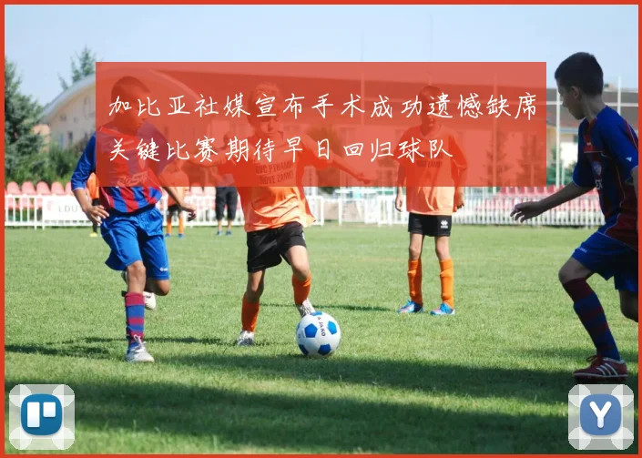 加比亚社媒宣布手术成功遗憾缺席关键比赛期待早日回归球队