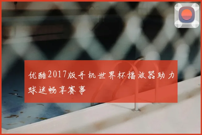 优酷2017版手机世界杯播放器助力球迷畅享赛事