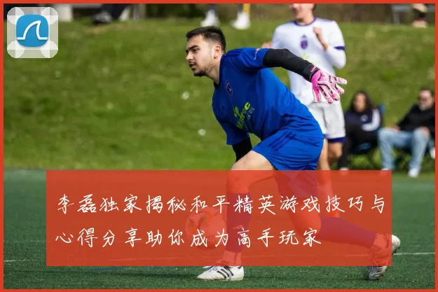 李磊独家揭秘和平精英游戏技巧与心得分享助你成为高手玩家