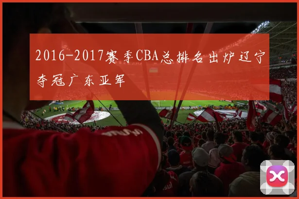 2016-2017赛季CBA总排名出炉辽宁夺冠广东亚军