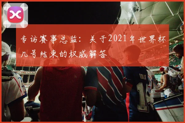 专访赛事总监：关于2021年世界杯几号结束的权威解答