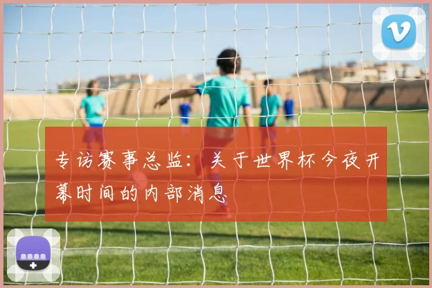 专访赛事总监：关于世界杯今夜开幕时间的内部消息