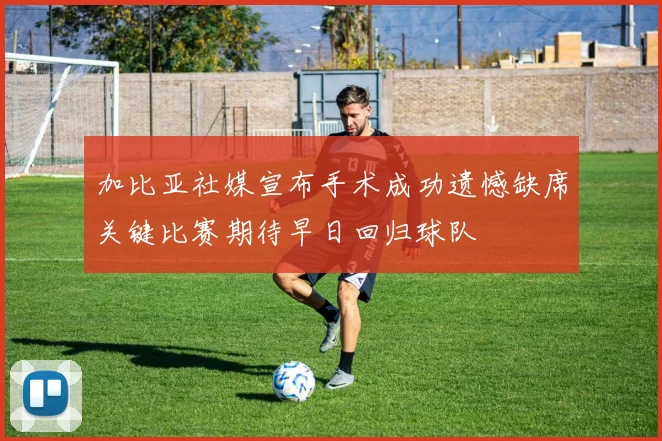 加比亚社媒宣布手术成功遗憾缺席关键比赛期待早日回归球队