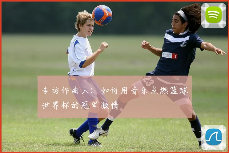 专访作曲人:如何用音乐点燃篮球世界杯的冠军激情