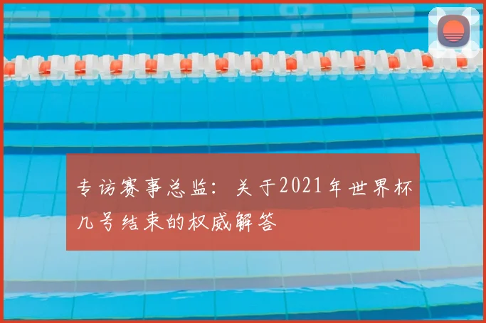 专访赛事总监：关于2021年世界杯几号结束的权威解答