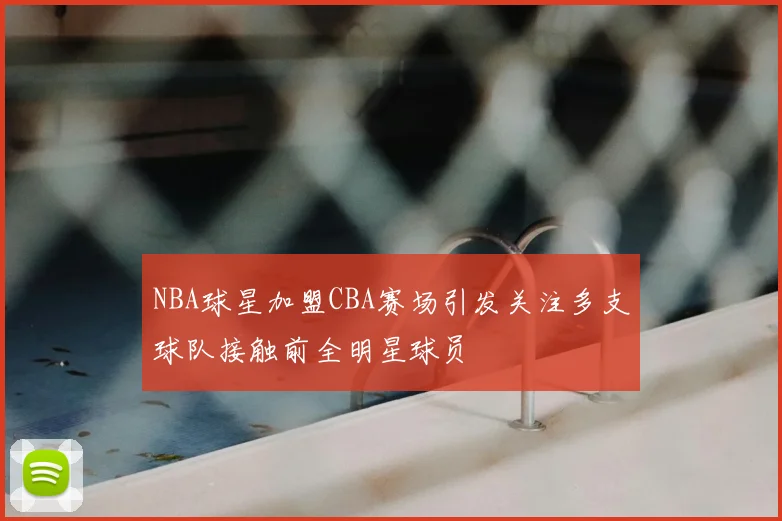NBA球星加盟CBA赛场引发关注多支球队接触前全明星球员