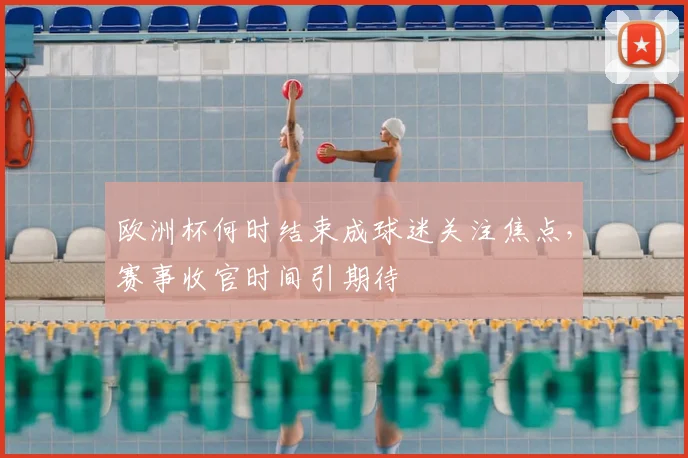 欧洲杯何时结束成球迷关注焦点，赛事收官时间引期待
