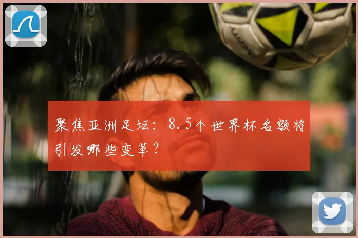 聚焦亚洲足坛：8.5个世界杯名额将引发哪些变革？