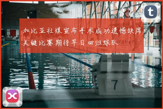加比亚社媒宣布手术成功遗憾缺席关键比赛期待早日回归球队