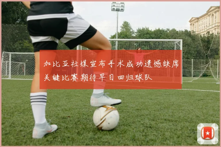 加比亚社媒宣布手术成功遗憾缺席关键比赛期待早日回归球队
