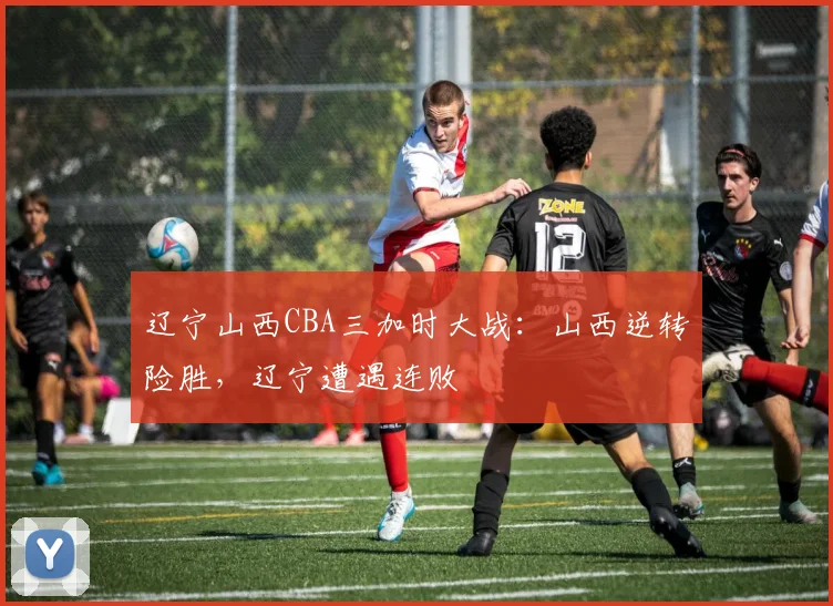 辽宁山西CBA三加时大战：山西逆转险胜，辽宁遭遇连败