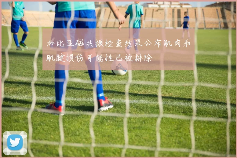 加比亚磁共振检查结果公布肌肉和肌腱损伤可能性已被排除