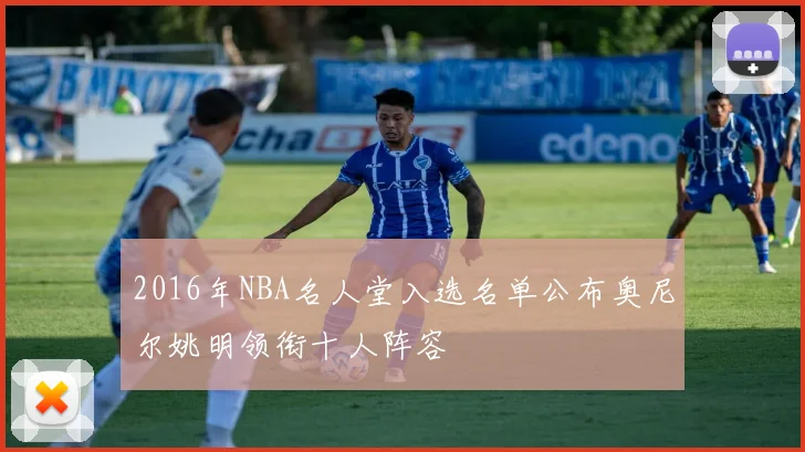 2016年NBA名人堂入选名单公布奥尼尔姚明领衔十人阵容