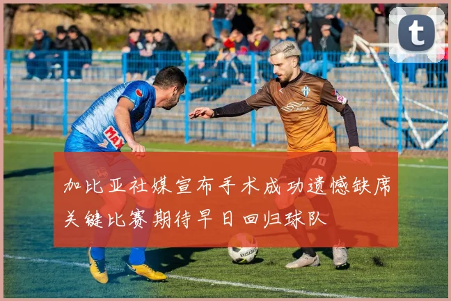 加比亚社媒宣布手术成功遗憾缺席关键比赛期待早日回归球队