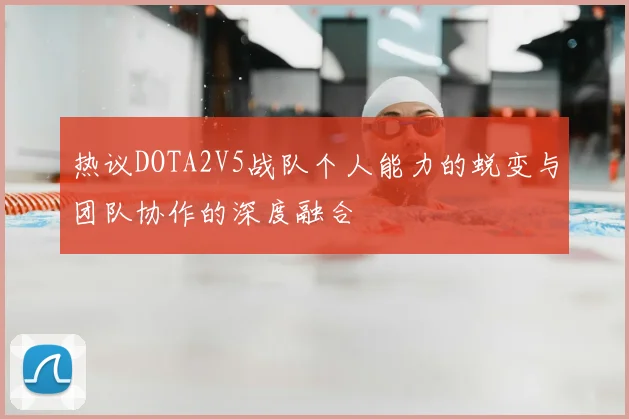 热议DOTA2V5战队个人能力的蜕变与团队协作的深度融合