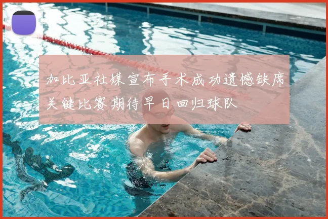 加比亚社媒宣布手术成功遗憾缺席关键比赛期待早日回归球队
