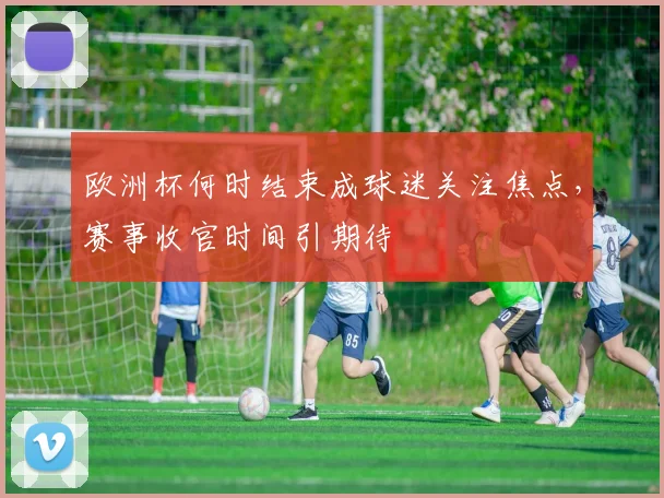 欧洲杯何时结束成球迷关注焦点，赛事收官时间引期待