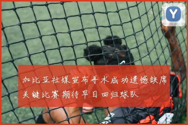 加比亚社媒宣布手术成功遗憾缺席关键比赛期待早日回归球队