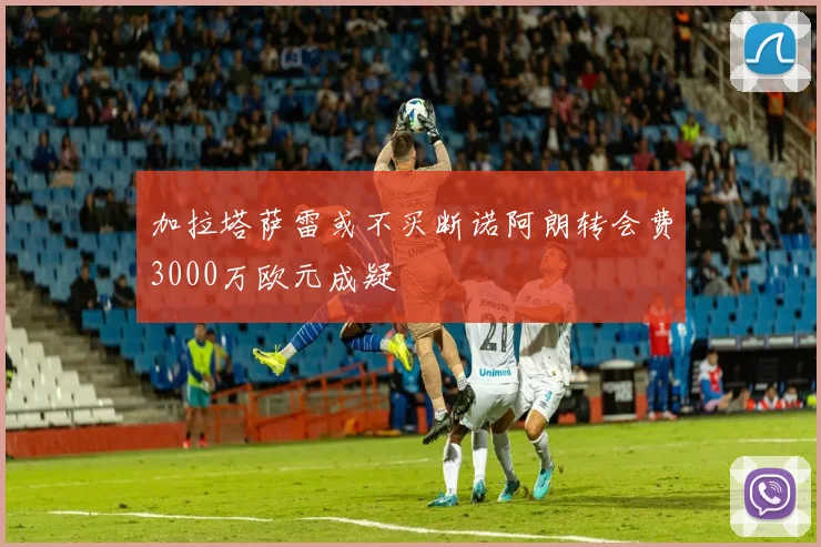 加拉塔萨雷或不买断诺阿朗转会费3000万欧元成疑